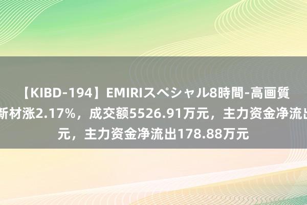 【KIBD-194】EMIRIスペシャル8時間-高画質-特別編 改进新材涨2.17%，成交额5526.91万元，主力资金净流出178.88万元