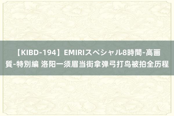 【KIBD-194】EMIRIスペシャル8時間-高画質-特別編 洛阳一须眉当街拿弹弓打鸟被拍全历程