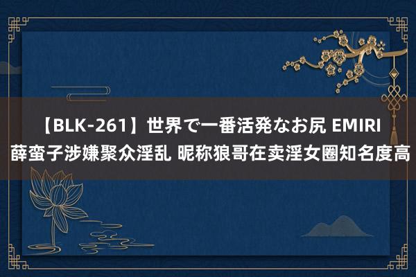 【BLK-261】世界で一番活発なお尻 EMIRI 薛蛮子涉嫌聚众淫乱 昵称狼哥在卖淫女圈知名度高