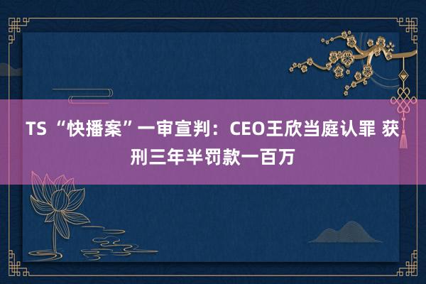 TS “快播案”一审宣判：CEO王欣当庭认罪 获刑三年半罚款一百万