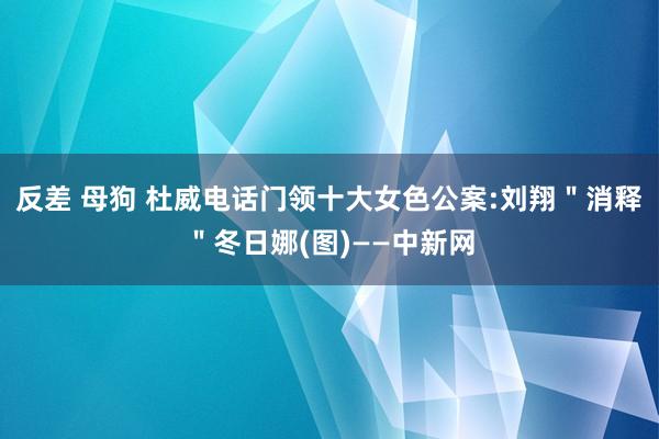 反差 母狗 杜威电话门领十大女色公案:刘翔＂消释＂冬日娜(图)——中新网