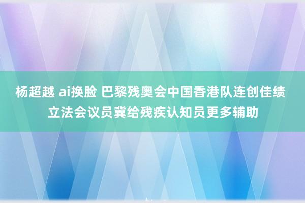 杨超越 ai换脸 巴黎残奥会中国香港队连创佳绩 立法会议员冀给残疾认知员更多辅助