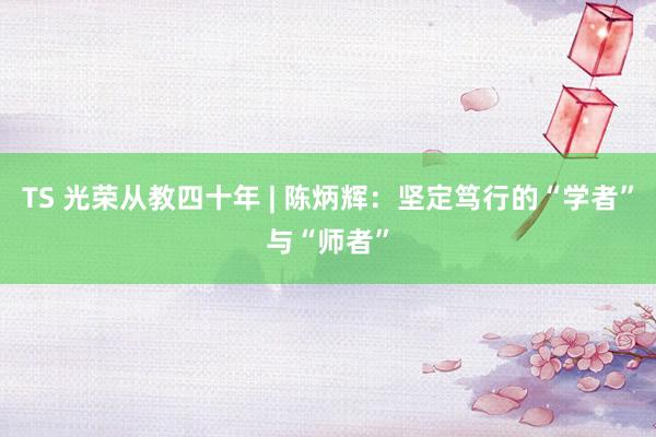 TS 光荣从教四十年 | 陈炳辉：坚定笃行的“学者”与“师者”