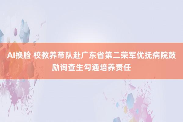 AI换脸 校教养带队赴广东省第二荣军优抚病院鼓励询查生勾通培养责任