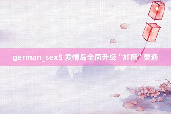 german_sex5 爱情岛全面升级“加糖”灵通