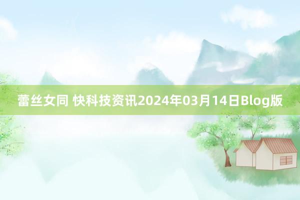 蕾丝女同 快科技资讯2024年03月14日Blog版