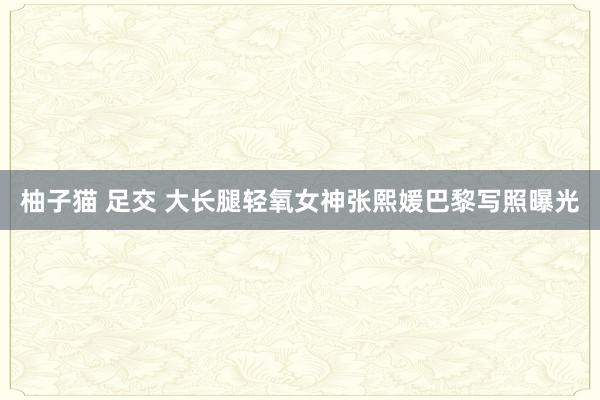 柚子猫 足交 大长腿轻氧女神张熙媛巴黎写照曝光