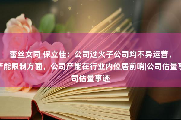 蕾丝女同 保立佳：公司过火子公司均不异运营，在产能限制方面，公司产能在行业内位居前哨|公司估量事迹