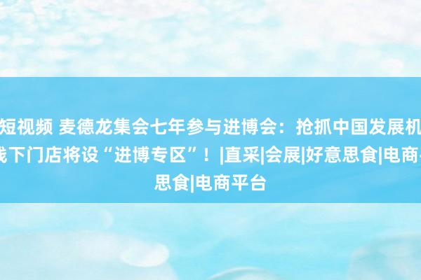 短视频 麦德龙集会七年参与进博会：抢抓中国发展机遇 线下门店将设“进博专区”！|直采|会展|好意思食|电商平台