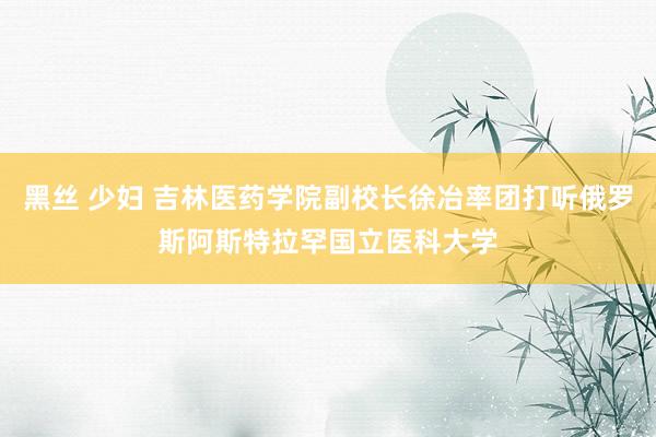 黑丝 少妇 吉林医药学院副校长徐冶率团打听俄罗斯阿斯特拉罕国立医科大学