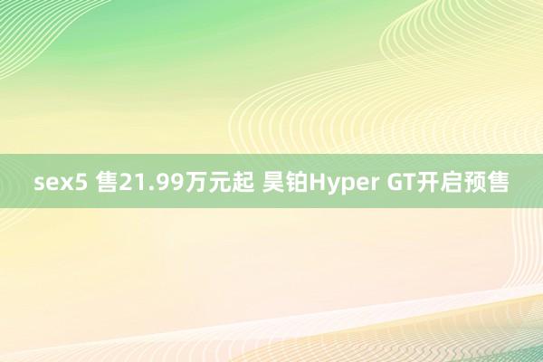 sex5 售21.99万元起 昊铂Hyper GT开启预售