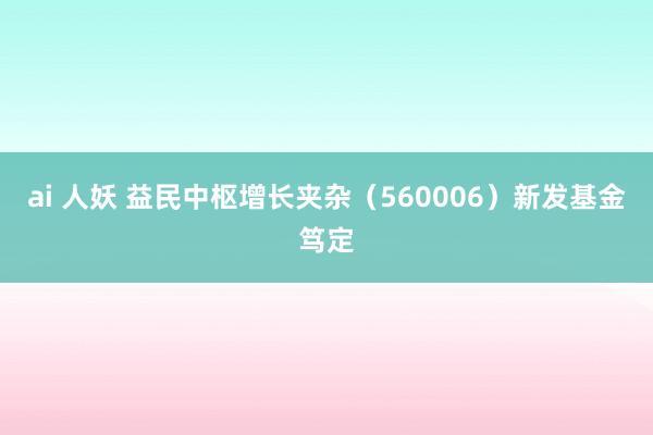 ai 人妖 益民中枢增长夹杂（560006）新发基金笃定